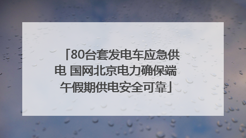 80台套发电车应急供电 国网北京电力确保端午假期供电安全可靠